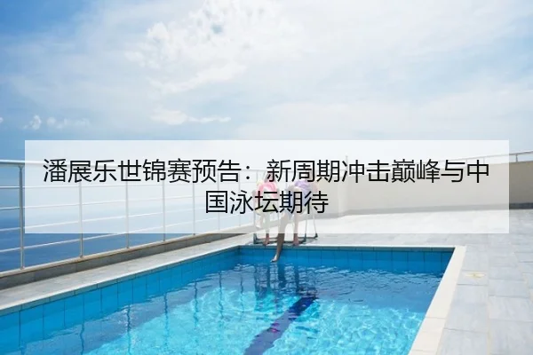 潘展乐世锦赛预告：新周期冲击巅峰与中国泳坛期待