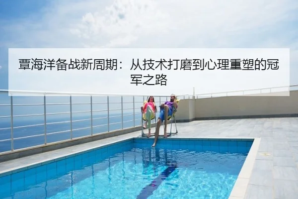 覃海洋备战新周期：从技术打磨到心理重塑的冠军之路