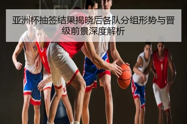 亚洲杯抽签结果揭晓后各队分组形势与晋级前景深度解析