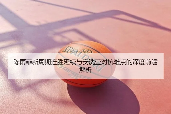 陈雨菲新周期连胜延续与安洗莹对抗难点的深度前瞻解析